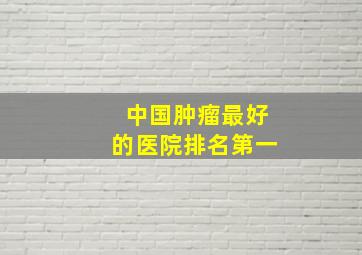 中国肿瘤最好的医院排名第一