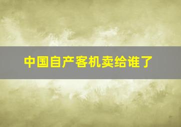 中国自产客机卖给谁了