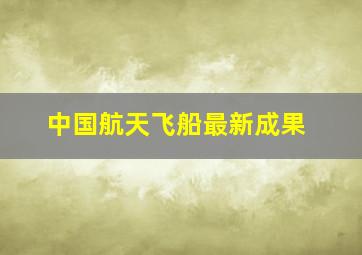 中国航天飞船最新成果