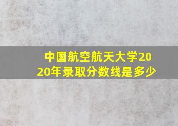 中国航空航天大学2020年录取分数线是多少