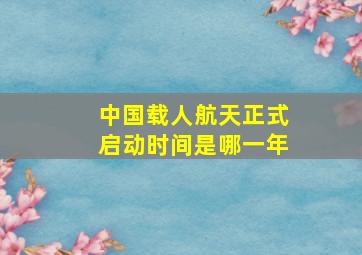 中国载人航天正式启动时间是哪一年