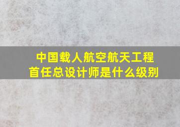 中国载人航空航天工程首任总设计师是什么级别