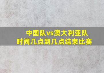 中国队vs澳大利亚队时间几点到几点结束比赛