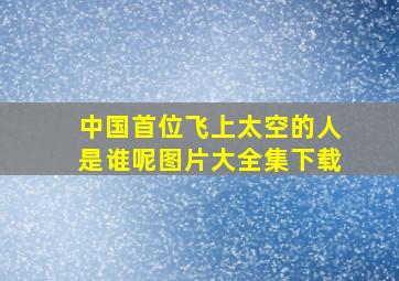 中国首位飞上太空的人是谁呢图片大全集下载