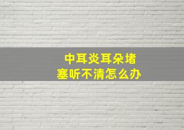 中耳炎耳朵堵塞听不清怎么办