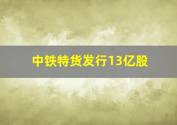 中铁特货发行13亿股