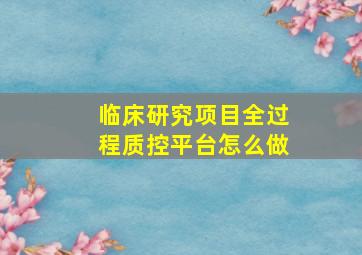 临床研究项目全过程质控平台怎么做