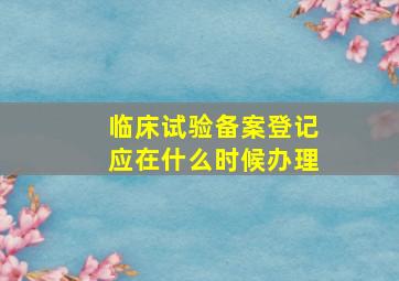 临床试验备案登记应在什么时候办理