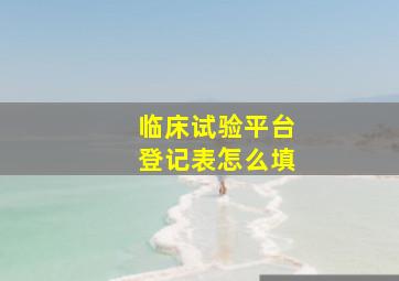 临床试验平台登记表怎么填