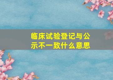 临床试验登记与公示不一致什么意思