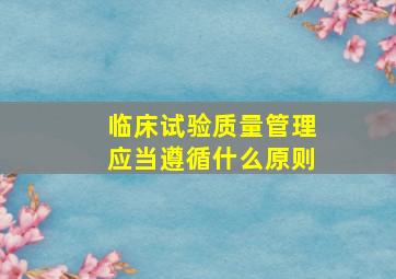 临床试验质量管理应当遵循什么原则