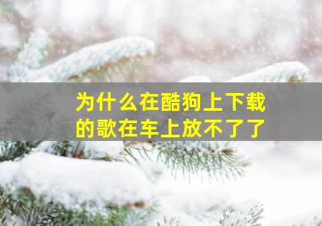 为什么在酷狗上下载的歌在车上放不了了