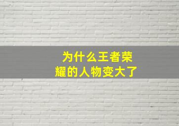 为什么王者荣耀的人物变大了