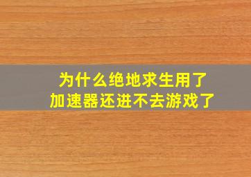 为什么绝地求生用了加速器还进不去游戏了