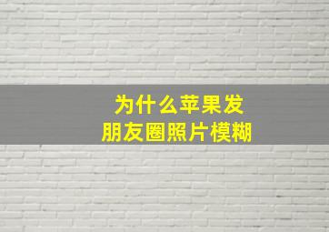 为什么苹果发朋友圈照片模糊