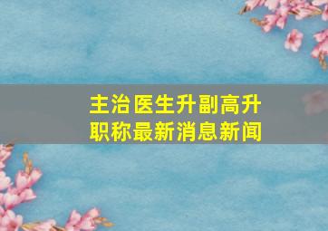 主治医生升副高升职称最新消息新闻