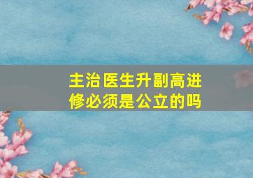 主治医生升副高进修必须是公立的吗