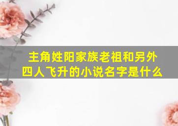 主角姓阳家族老祖和另外四人飞升的小说名字是什么