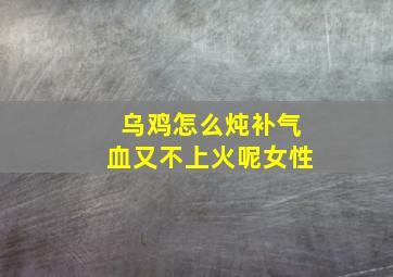 乌鸡怎么炖补气血又不上火呢女性