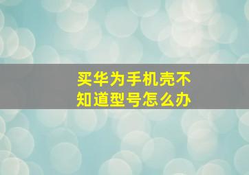 买华为手机壳不知道型号怎么办