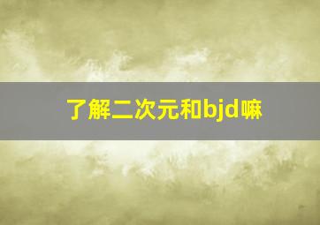 了解二次元和bjd嘛