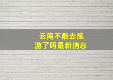 云南不能去旅游了吗最新消息