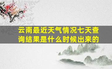 云南最近天气情况七天查询结果是什么时候出来的