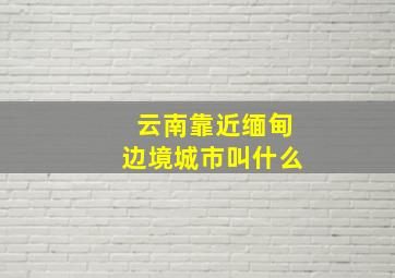 云南靠近缅甸边境城市叫什么