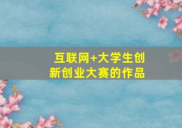 互联网+大学生创新创业大赛的作品