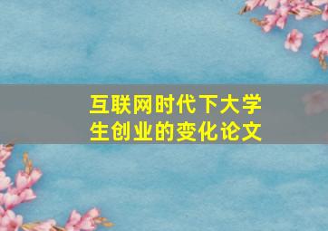 互联网时代下大学生创业的变化论文