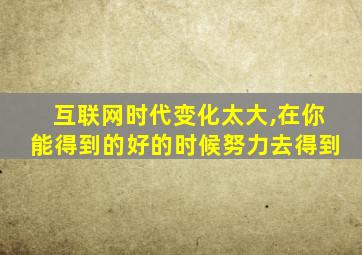 互联网时代变化太大,在你能得到的好的时候努力去得到