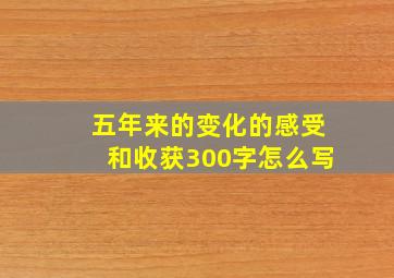 五年来的变化的感受和收获300字怎么写