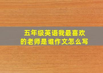 五年级英语我最喜欢的老师是谁作文怎么写