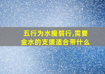 五行为水瘦弱行,需要金水的支援适合带什么