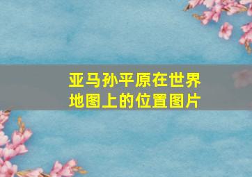 亚马孙平原在世界地图上的位置图片