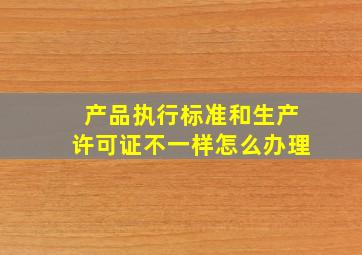 产品执行标准和生产许可证不一样怎么办理