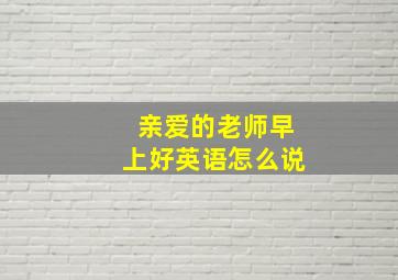 亲爱的老师早上好英语怎么说