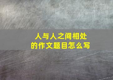 人与人之间相处的作文题目怎么写