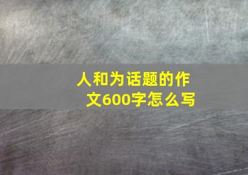 人和为话题的作文600字怎么写