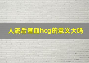 人流后查血hcg的意义大吗