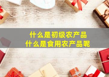 什么是初级农产品什么是食用农产品呢