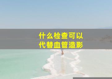 什么检查可以代替血管造影