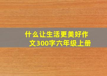 什么让生活更美好作文300字六年级上册