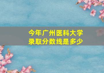 今年广州医科大学录取分数线是多少