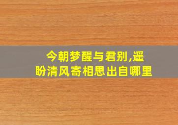 今朝梦醒与君别,遥盼清风寄相思出自哪里