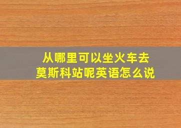 从哪里可以坐火车去莫斯科站呢英语怎么说