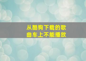 从酷狗下载的歌曲车上不能播放