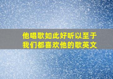 他唱歌如此好听以至于我们都喜欢他的歌英文