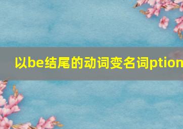 以be结尾的动词变名词ption