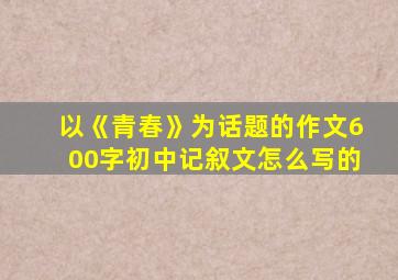 以《青春》为话题的作文600字初中记叙文怎么写的